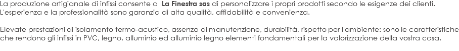 La produzione artigianale di infissi consente a La Finestra sas di personalizzare i propri prodotti secondo le esigenze dei clienti.
L'esperienza e la professionalità sono garanzia di alta qualità, affidabilità e convenienza. Elevate prestazioni di isolamento termo-acustico, assenza di manutenzione, durabilità, rispetto per l'ambiente: sono le caratteristiche che rendono gli infissi in PVC, legno, alluminio ed alluminio legno elementi fondamentali per la valorizzazione della vostra casa.