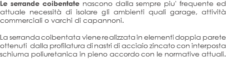 Le serrande coibentate nascono dalla sempre piu' frequente ed attuale necessità di isolare gli ambienti quali garage, attività commerciali o varchi di capannoni. La serranda coibentata viene realizzata in elementi doppia parete ottenuti dalla profilatura di nastri di acciaio zincato con interposta schiuma poliuretanica in pieno accordo con le normative attuali. 