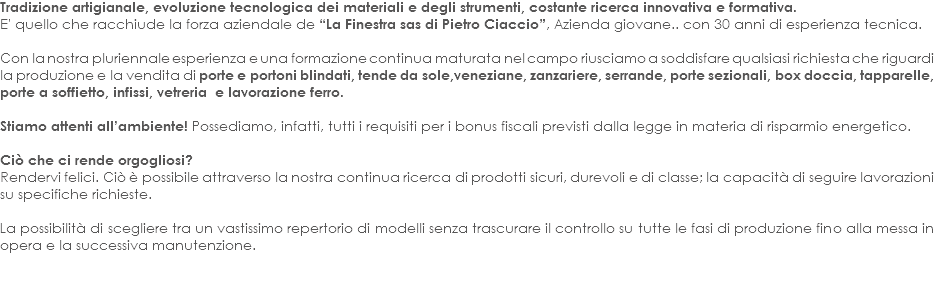 Tradizione artigianale, evoluzione tecnologica dei materiali e degli strumenti, costante ricerca innovativa e formativa. E' quello che racchiude la forza aziendale de “La Finestra sas di Pietro Ciaccio”, Azienda giovane.. con 30 anni di esperienza tecnica. Con la nostra pluriennale esperienza e una formazione continua maturata nel campo riusciamo a soddisfare qualsiasi richiesta che riguardi la produzione e la vendita di porte e portoni blindati, tende da sole,veneziane, zanzariere, serrande, porte sezionali, box doccia, tapparelle, porte a soffietto, infissi, vetreria e lavorazione ferro. Stiamo attenti all’ambiente! Possediamo, infatti, tutti i requisiti per i bonus fiscali previsti dalla legge in materia di risparmio energetico. Ciò che ci rende orgogliosi?
Rendervi felici. Ciò è possibile attraverso la nostra continua ricerca di prodotti sicuri, durevoli e di classe; la capacità di seguire lavorazioni su specifiche richieste. La possibilità di scegliere tra un vastissimo repertorio di modelli senza trascurare il controllo su tutte le fasi di produzione fino alla messa in opera e la successiva manutenzione. 