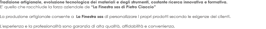 Tradizione artigianale, evoluzione tecnologica dei materiali e degli strumenti, costante ricerca innovativa e formativa. E' quello che racchiude la forza aziendale de “La Finestra sas di Pietro Ciaccio” La produzione artigianale consente a La Finestra sas di personalizzare i propri prodotti secondo le esigenze dei clienti. L'esperienza e la professionalità sono garanzia di alta qualità, affidabilità e convenienza.